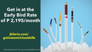 27Get mentored in Life, go to jomarhilario.com
Get in at the
Early Bird Rate
of P 2,195/month
jhilario.com/
getinstantvirtualskills
 