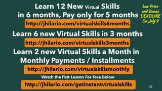 http://jhilario.com/virtualskillsmonthly
28
Learn 12 New Virtual Skills
in 6 months, Pay only for 5 months
http://jhilario.com/virtualskills6months
Learn 6 new Virtual Skills in 3 months
http://jhilario.com/virtualskills3months
Learn 2 new Virtual Skills a Month in
Monthly Payments / Installments
Low Price
and Bonus
DEADLINE
On July 9
http://jhilario.com/getinstantvirtualskills
Watch the first Lesson For Free Below
 