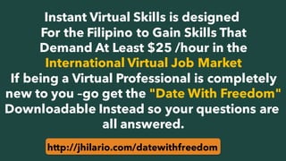 Instant Virtual Skills is designed
For the Filipino to Gain Skills That
Demand At Least $25 /hour in the
International Virtual Job Market
If being a Virtual Professional is completely
new to you –go get the "Date With Freedom"
Downloadable Instead so your questions are
all answered.
http://jhilario.com/datewithfreedom
 