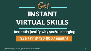 1Get mentored in Life, go to jomarhilario.com
INSTANT
VIRTUAL SKILLS
$25 / hr (P 180,000 / month)
Instantly justify why you're charging
 