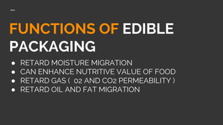 FUNCTIONS OF EDIBLE
PACKAGING
● RETARD MOISTURE MIGRATION
● CAN ENHANCE NUTRITIVE VALUE OF FOOD
● RETARD GAS ( 02 AND CO2 PERMEABILITY )
● RETARD OIL AND FAT MIGRATION
 
