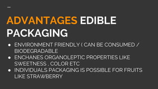 ADVANTAGES EDIBLE
PACKAGING
● ENVIRONMENT FRIENDLY ( CAN BE CONSUMED /
BIODEGRADABLE
● ENCHANES ORGANOLEPTIC PROPERTIES LIKE
SWEETNESS , COLOR ETC
● INDIVIDUALS PACKAGING IS POSSIBLE FOR FRUITS
LIKE STRAWBERRY
 