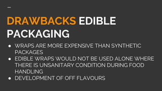 DRAWBACKS EDIBLE
PACKAGING
● WRAPS ARE MORE EXPENSIVE THAN SYNTHETIC
PACKAGES
● EDIBLE WRAPS WOULD NOT BE USED ALONE WHERE
THERE IS UNSANITARY CONDITION DURING FOOD
HANDLING
● DEVELOPMENT OF OFF FLAVOURS
 
