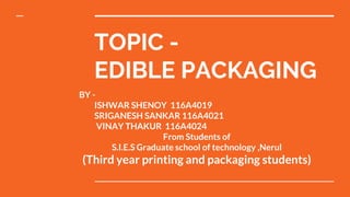 TOPIC -
EDIBLE PACKAGING
BY -
ISHWAR SHENOY 116A4019
SRIGANESH SANKAR 116A4021
VINAY THAKUR 116A4024
From Students of
S.I.E.S Graduate school of technology ,Nerul
(Third year printing and packaging students)
 
