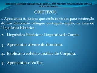 1. Apresentar os passos que serão tomados para confecção
de um dicionário bilíngue português-inglês, na área de
Linguística Histórica.
OBJETIVOS
2. Linguística Histórica e Linguística de Corpus.
3. Apresentar árvore de domínio.
4. Explicar a coleta e análise de Corpora.
5. Apresentar o VoTec.
LINGUÍSTICA HISTÓRICA E LINGUÍSTICA DE CORPUS: UMA PROPOSTA PARA DICIONÁRIO BILÍNGUE
PORTUGUÊS-INGLÊS
 