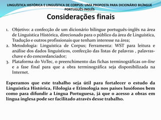 LINGUÍSTICA HISTÓRICA E LINGUÍSTICA DE CORPUS: UMA PROPOSTA PARA DICIONÁRIO BILÍNGUE
PORTUGUÊS-INGLÊS
Considerações finais
1. Objetivo: a confecção de um dicionário bilíngue português-inglês na área
de Linguística Histórica, direcionado para o público da área de Linguística,
Tradução e outros profissionais que tenham interesse na área;
2. Metodologia: Linguística de Corpus; Ferramenta: WST para leitura e
análise dos dados linguísticos, confecção das listas de palavras , palavras-
chave e do concordanciador;
3. Plataforma do VoTec, o preenchimento das fichas terminográficas on-line
e a fase final para que a obra terminográfica seja disponibilizada na
Internet.
Esperamos que este trabalho seja útil para fortalecer o estudo da
Linguística Histórica, Filologia e Etimologia nos países lusófonos bem
como para difundir a Língua Portuguesa, já que o acesso a obras em
língua inglesa pode ser facilitado através desse trabalho.
 