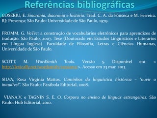 COSERIU, E. Sincronia, diacronia e história. Trad: C. A. da Fonseca e M. Ferreira.
RJ: Presença; São Paulo: Universidade de São Paulo, 1979.
FROMM, G. VoTec: a construção de vocabulários eletrônicos para aprendizes de
tradução. São Paulo, 2007. Tese (Doutorado em Estudos Linguísticos e Literários
em Língua Inglesa). Faculdade de Filosofia, Letras e Ciências Humanas,
Universidade de São Paulo.
SCOTT, M. WordSmith Tools. Versão 5. Disponível em: <
http://lexically.net/wordsmith/version5/>. Acesso em 23 mar. 2013.
SILVA, Rosa Virgínia Mattos. Caminhos da linguística histórica – “ouvir o
inaudível”. São Paulo: Parábola Editorial, 2008.
VIANA,V. e TAGNIN S. E. O. Corpora no ensino de línguas estrangeiras. São
Paulo: Hub Editorial, 2010.
 