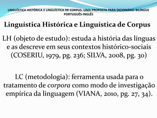 LINGUÍSTICA HISTÓRICA E LINGUÍSTICA DE CORPUS: UMA PROPOSTA PARA DICIONÁRIO BILÍNGUE
PORTUGUÊS-INGLÊS
Linguística Histórica e Linguística de Corpus
LH (objeto de estudo): estuda a história das línguas
e as descreve em seus contextos histórico-sociais
(COSERIU, 1979, pg. 236; SILVA, 2008, pg. 30)
LC (metodologia): ferramenta usada para o
tratamento de corpora como modo de investigação
empírica da linguagem (VIANA, 2010, pg. 27, 34).
 