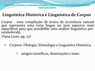 LINGUÍSTICA HISTÓRICA E LINGUÍSTICA DE CORPUS: UMA PROPOSTA PARA DICIONÁRIO BILÍNGUE
PORTUGUÊS-INGLÊS
Linguística Histórica e Linguística de Corpus
Corpus - uma compilação de textos de ocorrência natural
que representa uma certa língua ou seus aspectos mais
específicos para que possibilite uma análise linguística pré-
estabelecida.
Viana (2010, pg. 27)
• Corpora: Filologia, Etimologia e Linguística Histórica;
• artigos científicos, dissertações e teses
 