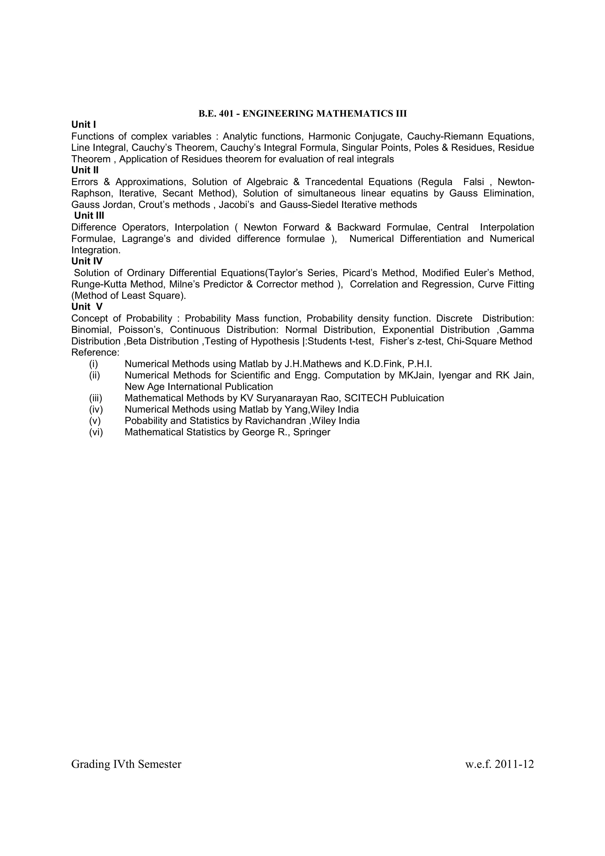 B.E. 401 - ENGINEERING MATHEMATICS III
Unit I
Functions of complex variables : Analytic functions, Harmonic Conjugate, Cauchy-Riemann Equations,
Line Integral, Cauchy’s Theorem, Cauchy’s Integral Formula, Singular Points, Poles & Residues, Residue
Theorem , Application of Residues theorem for evaluation of real integrals
Unit II
Errors & Approximations, Solution of Algebraic & Trancedental Equations (Regula Falsi , Newton-
Raphson, Iterative, Secant Method), Solution of simultaneous linear equatins by Gauss Elimination,
Gauss Jordan, Crout’s methods , Jacobi’s and Gauss-Siedel Iterative methods
 Unit III
Difference Operators, Interpolation ( Newton Forward & Backward Formulae, Central Interpolation
Formulae, Lagrange’s and divided difference formulae ), Numerical Differentiation and Numerical
Integration.
Unit IV
 Solution of Ordinary Differential Equations(Taylor’s Series, Picard’s Method, Modified Euler’s Method,
Runge-Kutta Method, Milne’s Predictor & Corrector method ), Correlation and Regression, Curve Fitting
(Method of Least Square).
Unit V
Concept of Probability : Probability Mass function, Probability density function. Discrete Distribution:
Binomial, Poisson’s, Continuous Distribution: Normal Distribution, Exponential Distribution ,Gamma
Distribution ,Beta Distribution ,Testing of Hypothesis |:Students t-test, Fisher’s z-test, Chi-Square Method
Reference:
     (i)     Numerical Methods using Matlab by J.H.Mathews and K.D.Fink, P.H.I.
     (ii)    Numerical Methods for Scientific and Engg. Computation by MKJain, Iyengar and RK Jain,
             New Age International Publication
     (iii)   Mathematical Methods by KV Suryanarayan Rao, SCITECH Publuication
     (iv)    Numerical Methods using Matlab by Yang,Wiley India
     (v)     Pobability and Statistics by Ravichandran ,Wiley India
     (vi)    Mathematical Statistics by George R., Springer




Grading IVth Semester                                                                      w.e.f. 2011-12
 