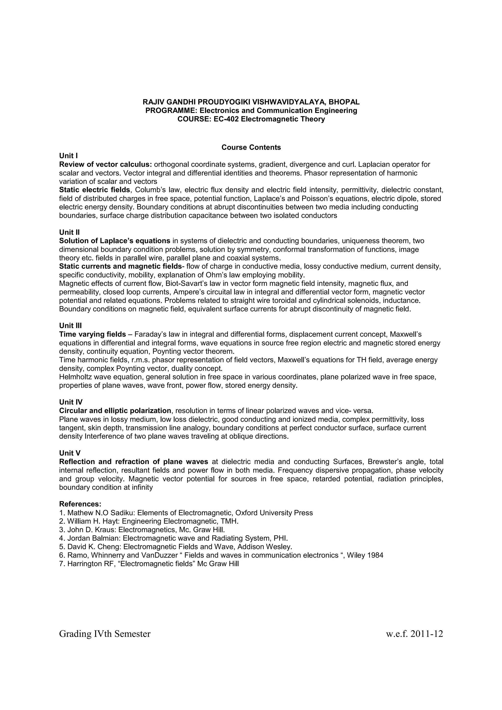 RAJIV GANDHI PROUDYOGIKI VISHWAVIDYALAYA, BHOPAL
                          PROGRAMME: Electronics and Communication Engineering
                                  COURSE: EC-402 Electromagnetic Theory


                                                     Course Contents
Unit I
Review of vector calculus: orthogonal coordinate systems, gradient, divergence and curl. Laplacian operator for
scalar and vectors. Vector integral and differential identities and theorems. Phasor representation of harmonic
variation of scalar and vectors
Static electric fields, Columb’s law, electric flux density and electric field intensity, permittivity, dielectric constant,
field of distributed charges in free space, potential function, Laplace’s and Poisson’s equations, electric dipole, stored
electric energy density. Boundary conditions at abrupt discontinuities between two media including conducting
boundaries, surface charge distribution capacitance between two isolated conductors

Unit II
Solution of Laplace’s equations in systems of dielectric and conducting boundaries, uniqueness theorem, two
dimensional boundary condition problems, solution by symmetry, conformal transformation of functions, image
theory etc. fields in parallel wire, parallel plane and coaxial systems.
Static currents and magnetic fields- flow of charge in conductive media, lossy conductive medium, current density,
specific conductivity, mobility, explanation of Ohm’s law employing mobility.
Magnetic effects of current flow, Biot-Savart’s law in vector form magnetic field intensity, magnetic flux, and
permeability, closed loop currents, Ampere’s circuital law in integral and differential vector form, magnetic vector
potential and related equations. Problems related to straight wire toroidal and cylindrical solenoids, inductance.
Boundary conditions on magnetic field, equivalent surface currents for abrupt discontinuity of magnetic field.

Unit III
Time varying fields – Faraday’s law in integral and differential forms, displacement current concept, Maxwell’s
equations in differential and integral forms, wave equations in source free region electric and magnetic stored energy
density, continuity equation, Poynting vector theorem.
Time harmonic fields, r.m.s. phasor representation of field vectors, Maxwell’s equations for TH field, average energy
density, complex Poynting vector, duality concept.
Helmholtz wave equation, general solution in free space in various coordinates, plane polarized wave in free space,
properties of plane waves, wave front, power flow, stored energy density.

Unit IV
Circular and elliptic polarization, resolution in terms of linear polarized waves and vice- versa.
Plane waves in lossy medium, low loss dielectric, good conducting and ionized media, complex permittivity, loss
tangent, skin depth, transmission line analogy, boundary conditions at perfect conductor surface, surface current
density Interference of two plane waves traveling at oblique directions.

Unit V
Reflection and refraction of plane waves at dielectric media and conducting Surfaces, Brewster’s angle, total
internal reflection, resultant fields and power flow in both media. Frequency dispersive propagation, phase velocity
and group velocity. Magnetic vector potential for sources in free space, retarded potential, radiation principles,
boundary condition at infinity

References:
1. Mathew N.O Sadiku: Elements of Electromagnetic, Oxford University Press
2. William H. Hayt: Engineering Electromagnetic, TMH.
3. John D. Kraus: Electromagnetics, Mc. Graw Hill.
4. Jordan Balmian: Electromagnetic wave and Radiating System, PHI.
5. David K. Cheng: Electromagnetic Fields and Wave, Addison Wesley.
6. Ramo, Whinnerry and VanDuzzer “ Fields and waves in communication electronics “, Wiley 1984
7. Harrington RF, “Electromagnetic fields” Mc Graw Hill




Grading IVth Semester                                                                                    w.e.f. 2011-12
 