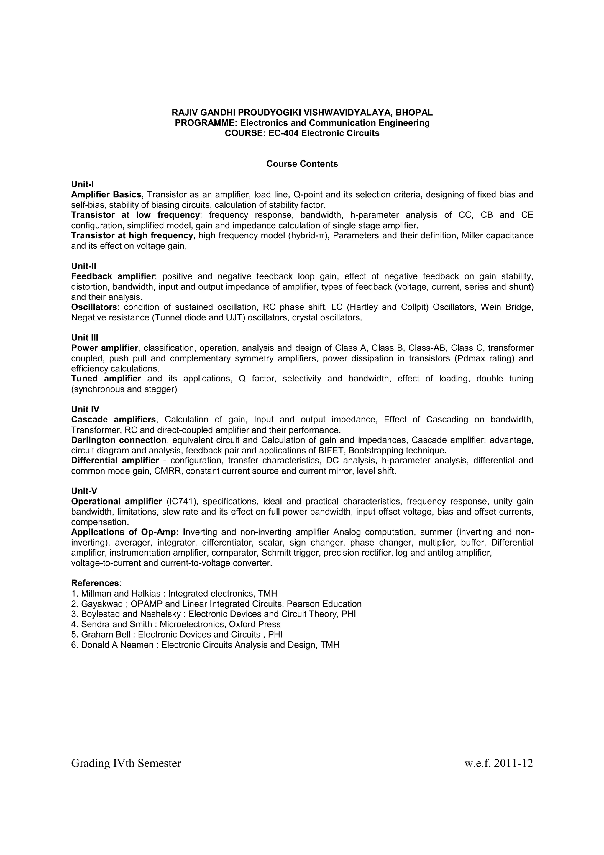 RAJIV GANDHI PROUDYOGIKI VISHWAVIDYALAYA, BHOPAL
                          PROGRAMME: Electronics and Communication Engineering
                                    COURSE: EC-404 Electronic Circuits


                                                   Course Contents

Unit-I
Amplifier Basics, Transistor as an amplifier, load line, Q-point and its selection criteria, designing of fixed bias and
self-bias, stability of biasing circuits, calculation of stability factor.
Transistor at low frequency: frequency response, bandwidth, h-parameter analysis of CC, CB and CE
configuration, simplified model, gain and impedance calculation of single stage amplifier.
Transistor at high frequency, high frequency model (hybrid-π), Parameters and their definition, Miller capacitance
and its effect on voltage gain,

Unit-II
Feedback amplifier: positive and negative feedback loop gain, effect of negative feedback on gain stability,
distortion, bandwidth, input and output impedance of amplifier, types of feedback (voltage, current, series and shunt)
and their analysis.
Oscillators: condition of sustained oscillation, RC phase shift, LC (Hartley and Collpit) Oscillators, Wein Bridge,
Negative resistance (Tunnel diode and UJT) oscillators, crystal oscillators.

Unit III
Power amplifier, classification, operation, analysis and design of Class A, Class B, Class-AB, Class C, transformer
coupled, push pull and complementary symmetry amplifiers, power dissipation in transistors (Pdmax rating) and
efficiency calculations.
Tuned amplifier and its applications, Q factor, selectivity and bandwidth, effect of loading, double tuning
(synchronous and stagger)

Unit IV
Cascade amplifiers, Calculation of gain, Input and output impedance, Effect of Cascading on bandwidth,
Transformer, RC and direct-coupled amplifier and their performance.
Darlington connection, equivalent circuit and Calculation of gain and impedances, Cascade amplifier: advantage,
circuit diagram and analysis, feedback pair and applications of BIFET, Bootstrapping technique.
Differential amplifier - configuration, transfer characteristics, DC analysis, h-parameter analysis, differential and
common mode gain, CMRR, constant current source and current mirror, level shift.

Unit-V
Operational amplifier (IC741), specifications, ideal and practical characteristics, frequency response, unity gain
bandwidth, limitations, slew rate and its effect on full power bandwidth, input offset voltage, bias and offset currents,
compensation.
Applications of Op-Amp: Inverting and non-inverting amplifier Analog computation, summer (inverting and non-
inverting), averager, integrator, differentiator, scalar, sign changer, phase changer, multiplier, buffer, Differential
amplifier, instrumentation amplifier, comparator, Schmitt trigger, precision rectifier, log and antilog amplifier,
voltage-to-current and current-to-voltage converter.

References:
1. Millman and Halkias : Integrated electronics, TMH
2. Gayakwad ; OPAMP and Linear Integrated Circuits, Pearson Education
3. Boylestad and Nashelsky : Electronic Devices and Circuit Theory, PHI
4. Sendra and Smith : Microelectronics, Oxford Press
5. Graham Bell : Electronic Devices and Circuits , PHI
6. Donald A Neamen : Electronic Circuits Analysis and Design, TMH




Grading IVth Semester                                                                                 w.e.f. 2011-12
 