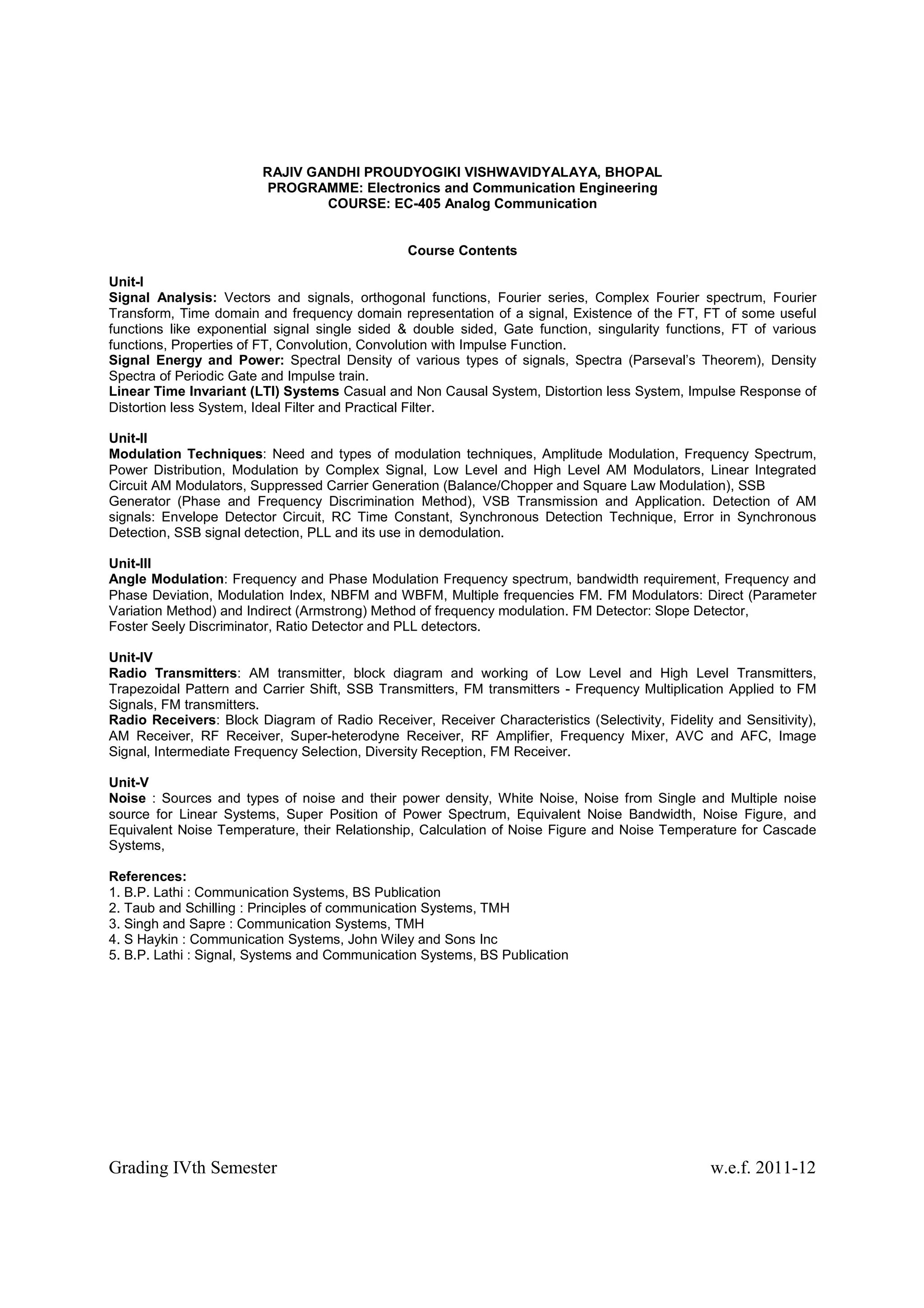 RAJIV GANDHI PROUDYOGIKI VISHWAVIDYALAYA, BHOPAL
                        PROGRAMME: Electronics and Communication Engineering
                                COURSE: EC-405 Analog Communication


                                                Course Contents

Unit-I
Signal Analysis: Vectors and signals, orthogonal functions, Fourier series, Complex Fourier spectrum, Fourier
Transform, Time domain and frequency domain representation of a signal, Existence of the FT, FT of some useful
functions like exponential signal single sided & double sided, Gate function, singularity functions, FT of various
functions, Properties of FT, Convolution, Convolution with Impulse Function.
Signal Energy and Power: Spectral Density of various types of signals, Spectra (Parseval’s Theorem), Density
Spectra of Periodic Gate and Impulse train.
Linear Time Invariant (LTI) Systems Casual and Non Causal System, Distortion less System, Impulse Response of
Distortion less System, Ideal Filter and Practical Filter.

Unit-II
Modulation Techniques: Need and types of modulation techniques, Amplitude Modulation, Frequency Spectrum,
Power Distribution, Modulation by Complex Signal, Low Level and High Level AM Modulators, Linear Integrated
Circuit AM Modulators, Suppressed Carrier Generation (Balance/Chopper and Square Law Modulation), SSB
Generator (Phase and Frequency Discrimination Method), VSB Transmission and Application. Detection of AM
signals: Envelope Detector Circuit, RC Time Constant, Synchronous Detection Technique, Error in Synchronous
Detection, SSB signal detection, PLL and its use in demodulation.

Unit-III
Angle Modulation: Frequency and Phase Modulation Frequency spectrum, bandwidth requirement, Frequency and
Phase Deviation, Modulation Index, NBFM and WBFM, Multiple frequencies FM. FM Modulators: Direct (Parameter
Variation Method) and Indirect (Armstrong) Method of frequency modulation. FM Detector: Slope Detector,
Foster Seely Discriminator, Ratio Detector and PLL detectors.

Unit-IV
Radio Transmitters: AM transmitter, block diagram and working of Low Level and High Level Transmitters,
Trapezoidal Pattern and Carrier Shift, SSB Transmitters, FM transmitters - Frequency Multiplication Applied to FM
Signals, FM transmitters.
Radio Receivers: Block Diagram of Radio Receiver, Receiver Characteristics (Selectivity, Fidelity and Sensitivity),
AM Receiver, RF Receiver, Super-heterodyne Receiver, RF Amplifier, Frequency Mixer, AVC and AFC, Image
Signal, Intermediate Frequency Selection, Diversity Reception, FM Receiver.

Unit-V
Noise : Sources and types of noise and their power density, White Noise, Noise from Single and Multiple noise
source for Linear Systems, Super Position of Power Spectrum, Equivalent Noise Bandwidth, Noise Figure, and
Equivalent Noise Temperature, their Relationship, Calculation of Noise Figure and Noise Temperature for Cascade
Systems,

References:
1. B.P. Lathi : Communication Systems, BS Publication
2. Taub and Schilling : Principles of communication Systems, TMH
3. Singh and Sapre : Communication Systems, TMH
4. S Haykin : Communication Systems, John Wiley and Sons Inc
5. B.P. Lathi : Signal, Systems and Communication Systems, BS Publication




Grading IVth Semester                                                                            w.e.f. 2011-12
 