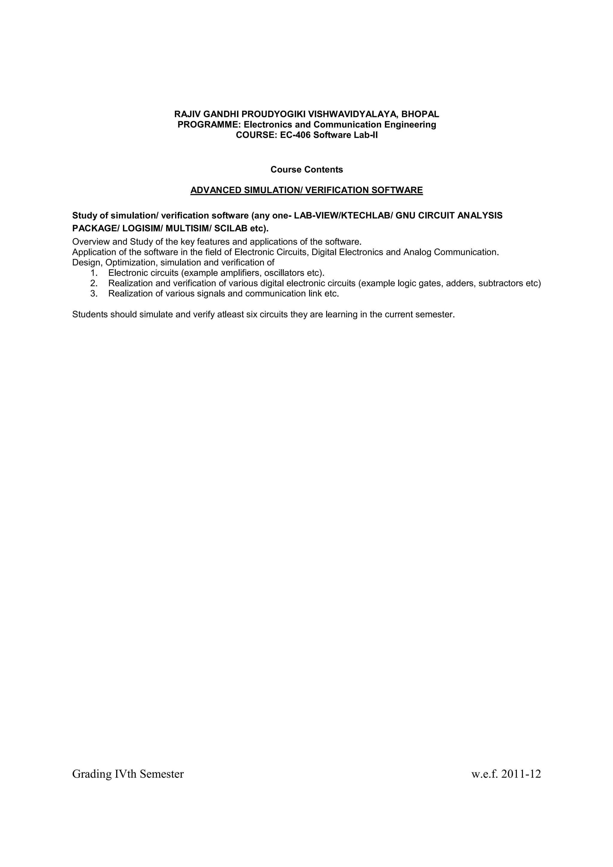 RAJIV GANDHI PROUDYOGIKI VISHWAVIDYALAYA, BHOPAL
                          PROGRAMME: Electronics and Communication Engineering
                                     COURSE: EC-406 Software Lab-II


                                                   Course Contents

                              ADVANCED SIMULATION/ VERIFICATION SOFTWARE

Study of simulation/ verification software (any one- LAB-VIEW/KTECHLAB/ GNU CIRCUIT ANALYSIS
PACKAGE/ LOGISIM/ MULTISIM/ SCILAB etc).
Overview and Study of the key features and applications of the software.
Application of the software in the field of Electronic Circuits, Digital Electronics and Analog Communication.
Design, Optimization, simulation and verification of
    1. Electronic circuits (example amplifiers, oscillators etc).
    2. Realization and verification of various digital electronic circuits (example logic gates, adders, subtractors etc)
    3. Realization of various signals and communication link etc.

Students should simulate and verify atleast six circuits they are learning in the current semester.




Grading IVth Semester                                                                                  w.e.f. 2011-12
 