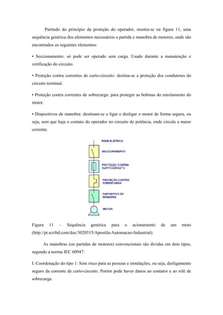 Partindo do princípio da proteção do operador, mostra-se na figura 11, uma
sequência genérica dos elementos necessários a partida e manobra de motores, onde são
encontrados os seguintes elementos:
• Seccionamento: só pode ser operado sem carga. Usado durante a manutenção e
verificação do circuito.
• Proteção contra correntes de curto-circuito: destina-se a proteção dos condutores do
circuito terminal.
• Proteção contra correntes de sobrecarga: para proteger as bobinas do enrolamento do
motor.
• Dispositivos de manobra: destinam-se a ligar e desligar o motor de forma segura, ou
seja, sem que haja o contato do operador no circuito de potência, onde circula a maior
corrente.
Figura 11 – Sequência genérica para o acionamento de um moto
(http://pt.scribd.com/doc/3020515/Apostila-Automacao-Industrial).
As manobras (ou partidas de motores) convencionais são dividas em dois tipos,
segundo a norma IEC 60947:
I. Coordenação do tipo 1: Sem risco para as pessoas e instalações, ou seja, desligamento
seguro da corrente de curto-circuito. Porém pode haver danos ao contator e ao relé de
sobrecarga.
 
