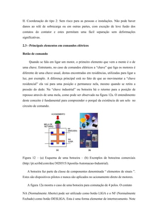 II. Coordenação do tipo 2: Sem risco para as pessoas e instalações. Não pode haver
danos ao relé de sobrecarga ou em outras partes, com exceção de leve fusão dos
contatos do contator e estes permitam uma fácil separação sem deformações
significativas.
2.3 - Principais elementos em comandos elétricos
Botão de comando
Quando se fala em ligar um motor, o primeiro elemento que vem a mente é o de
uma chave. Entretanto, no caso de comandos elétricos a “chave” que liga os motores é
diferente de uma chave usual, destas encontradas em residências, utilizadas para ligar a
luz, por exemplo. A diferença principal está no fato de que ao movimentar a “chave
residencial” ela vai para uma posição e permanece nela, mesmo quando se retira a
pressão do dedo. Na “chave industrial” ou botoeira há o retorno para a posição de
repouso através de uma mola, como pode ser observado na figura 12a. O entendimento
deste conceito é fundamental para compreender o porquê da existência de um selo no
circuito de comando.
Figura 12 – (a) Esquema de uma botoeira – (b) Exemplos de botoeiras comerciais
(http://pt.scribd.com/doc/3020515/Apostila-Automacao-Industrial).
A botoeira faz parte da classe de componentes denominada “ elementos de sinais ”.
Estes são dispositivos pilotos e nunca são aplicados no acionamento direto de motores.
A figura 12a mostra o caso de uma botoeira para comutação de 4 polos. O contato
NA (Normalmente Aberto) pode ser utilizado como botão LIGA e o NF (Normalmente
Fechado) como botão DESLIGA. Esta é uma forma elementar de intertravamento. Note
 