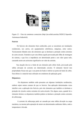 Figura 15 – Foto de contatores comerciais (http://pt.scribd.com/doc/3020515/Apostila-
Automacao-Industrial).
Fusíveis
Os fusíveis são elementos bem conhecidos, pois se encontram em instalações
residenciais, nos carros, em equipamentos eletrônicos, máquinas, entre outros.
Tecnicamente falando estes são elementos que se destinam a proteção contra correntes
de curto-circuito. Entende-se por esta última aquela provocada pela falha de montagem
do sistema, o que leva a impedância em determinado ponto a um valor quase nulo,
causando assim um acréscimo significativo no valor da corrente.
Sua atuação deve-se a fusão de um elemento pelo efeito Joule, provocado pela
súbita elevação de corrente em determinado circuito. O elemento fusível tem
propriedades físicas tais que o seu ponto de fusão é inferior ao ponto de fusão do cobre.
Este último é o material mais utilizado em condutores de aplicação geral.
Disjuntores
Os disjuntores também estão presentes em algumas instalações residenciais,
embora sejam menos comuns do que os fusíveis. Sua aplicação determinadas vezes
interfere com a aplicação dos fusíveis, pois são elementos que também se destinam a
proteção do circuito contra correntes de curto-circuito. Em alguns casos, quando há o
elemento térmico os disjuntores também podem se destinar a proteção contra correntes
de sobrecarga.
A corrente de sobrecarga pode ser causada por uma súbita elevação na carga
mecânica, ou mesmo pela operação do motor em determinados ambientes fabris, onde a
temperatura é elevada.
 