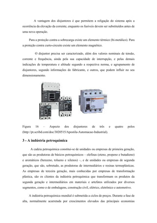 A vantagem dos disjuntores é que permitem a religação do sistema após a
ocorrência da elevação da corrente, enquanto os fusíveis devem ser substituídos antes de
uma nova operação.
Para a proteção contra a sobrecarga existe um elemento térmico (bi-metálico). Para
a proteção contra curto-circuito existe um elemento magnético.
O disjuntor precisa ser caracterizado, além dos valores nominais de tensão,
corrente e frequência, ainda pela sua capacidade de interrupção, e pelas demais
indicações de temperatura e altitude segundo a respectiva norma, e agrupamento de
disjuntores, segundo informações do fabricante, e outros, que podem influir no seu
dimensionamento.
Figura 16 – Aspecto dos disjuntores de três e quatro polos
(http://pt.scribd.com/doc/3020515/Apostila-Automacao-Industrial).
3 - A indústria petroquímica
A cadeia petroquímica constitui-se de unidades ou empresas de primeira geração,
que são as produtoras de básicos petroquímicos – olefinas (eteno, propeno e butadieno)
e aromáticos (benzeno, tolueno e xilenos) –, e de unidades ou empresas de segunda
geração, que são, sobretudo, as produtoras de intermediários e resinas termoplásticas.
As empresas de terceira geração, mais conhecidas por empresas de transformação
plástica, são os clientes da indústria petroquímica que transformam os produtos da
segunda geração e intermediários em materiais e artefatos utilizados por diversos
segmentos, como o de embalagens, construção civil, elétrico, eletrônico e automotivo.
A indústria petroquímica mundial é submetida a ciclos de preços. Durante a fase de
alta, normalmente acarretada por crescimentos elevados das principais economias
 