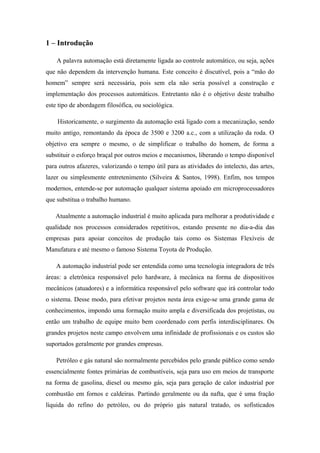 1 – Introdução
A palavra automação está diretamente ligada ao controle automático, ou seja, ações
que não dependem da intervenção humana. Este conceito é discutível, pois a “mão do
homem” sempre será necessária, pois sem ela não seria possível a construção e
implementação dos processos automáticos. Entretanto não é o objetivo deste trabalho
este tipo de abordagem filosófica, ou sociológica.
Historicamente, o surgimento da automação está ligado com a mecanização, sendo
muito antigo, remontando da época de 3500 e 3200 a.c., com a utilização da roda. O
objetivo era sempre o mesmo, o de simplificar o trabalho do homem, de forma a
substituir o esforço braçal por outros meios e mecanismos, liberando o tempo disponível
para outros afazeres, valorizando o tempo útil para as atividades do intelecto, das artes,
lazer ou simplesmente entretenimento (Silveira & Santos, 1998). Enfim, nos tempos
modernos, entende-se por automação qualquer sistema apoiado em microprocessadores
que substitua o trabalho humano.
Atualmente a automação industrial é muito aplicada para melhorar a produtividade e
qualidade nos processos considerados repetitivos, estando presente no dia-a-dia das
empresas para apoiar conceitos de produção tais como os Sistemas Flexíveis de
Manufatura e até mesmo o famoso Sistema Toyota de Produção.
A automação industrial pode ser entendida como uma tecnologia integradora de três
áreas: a eletrônica responsável pelo hardware, à mecânica na forma de dispositivos
mecânicos (atuadores) e a informática responsável pelo software que irá controlar todo
o sistema. Desse modo, para efetivar projetos nesta área exige-se uma grande gama de
conhecimentos, impondo uma formação muito ampla e diversificada dos projetistas, ou
então um trabalho de equipe muito bem coordenado com perfis interdisciplinares. Os
grandes projetos neste campo envolvem uma infinidade de profissionais e os custos são
suportados geralmente por grandes empresas.
Petróleo e gás natural são normalmente percebidos pelo grande público como sendo
essencialmente fontes primárias de combustíveis, seja para uso em meios de transporte
na forma de gasolina, diesel ou mesmo gás, seja para geração de calor industrial por
combustão em fornos e caldeiras. Partindo geralmente ou da nafta, que é uma fração
líquida do refino do petróleo, ou do próprio gás natural tratado, os sofisticados
 