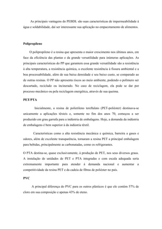 As principais vantagens do PEBDL são suas características de impermeabilidade à
água e soldabilidade, daí ser interessante sua aplicação no empacotamento de alimentos.
Polipropileno
O polipropileno é a resina que apresenta o maior crescimento nos últimos anos, em
face da eficiência das plantas e da grande versatilidade para inúmeras aplicações. As
principais características do PP que garantem essa grande versatilidade são a resistência
à alta temperatura, a resistência química, a excelente resistência à fissura ambiental e a
boa processabilidade, além de sua baixa densidade e seu baixo custo, se comparado ao
de outras resinas. O PP não apresenta riscos ao meio ambiente, podendo o polímero ser
descartado, reciclado ou incinerado. No caso de reciclagem, ela pode se dar por
processo mecânico ou pela reciclagem energética, através de sua queima.
PET/PTA
Inicialmente, a resina de polietileno tereftalato (PET-poliéster) destinava-se
unicamente a aplicações têxteis e, somente no fim dos anos 70, começou a ser
produzido em grau garrafa para a indústria de embalagens. Hoje, a demanda da indústria
de embalagens é bem superior à da indústria têxtil.
Características como a alta resistência mecânica e química, barreira a gases e
odores, além de excelente transparência, tornaram a resina PET a principal embalagem
para bebidas, principalmente as carbonatadas, como os refrigerantes.
O PTA destina-se, quase exclusivamente, à produção de PET, nos seus diversos graus.
A instalação de unidades de PET e PTA integradas e com escala adequada seria
extremamente importante para atender à demanda nacional e aumentar a
competitividade da resina PET e da cadeia de fibras de poliéster no país.
PVC
A principal diferença do PVC para os outros plásticos é que ele contém 57% de
cloro em sua composição e apenas 43% de eteno.
 
