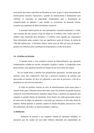 nesse ponto que entra a relevância da Petrobras no setor, já que é a única fornecedora de
matéria-prima nacional. Equacionar a questão da matéria-prima é fundamental para
viabilizar as expansões de capacidade, fundamentais para a manutenção da
competitividade da indústria e para atender ao crescimento da demanda interna,
evitando uma ampliação do déficit da balança comercial.
A principal matéria-prima do setor petroquímico nacional atualmente é a nafta,
cujo consumo das três centrais é hoje da ordem de 10 milhões t/ano, sendo cerca de 7
milhões t/ano fornecidas pela Petrobras e 3 milhões t/ano supridas por importações
feitas diretamente pelas centrais, com um significativo gasto de divisas, da ordem de
US$ 600 milhões/ano. A Petrobras fornece ainda cerca de 400 mil t/ano de propeno,
gerados nas refinarias, para a produção de polipropileno e óxido de propeno.
3.6 - O Refino do Petróleo
O petróleo bruto é uma complexa mistura de hidrocarbonetos, que apresenta
contaminações variadas de enxofre, nitrogênio, oxigênio e metais. A composição exata
dessa mistura varia significativamente em função do seu reservatório de origem.
No seu estado bruto, o petróleo tem pouquíssimas aplicações, servindo quase que
somente como óleo combustível. Para que o potencial energético do petróleo seja
aproveitado ao máximo, ele deve ser submetido a uma série de processos, a fim de se
desdobrar nos seus diversos derivados.
O refino do petróleo consiste na série de beneficiamentos pelos quais passa o
mineral bruto, para a obtenção desses derivados, estes sim, produtos de grande interesse
comercial. Esses beneficiamentos englobam etapas físicas, e químicas de separação, que
originam as grandes frações de destilação. Estas frações são então processadas através
de outra série de etapas de separação e conversão que fornecem os derivados finais do
petróleo. Refinar petróleo é, portanto, separar as frações desejadas, processá-las e lhes
dar acabamento, de modo a se obterem produtos vendáveis.
As Refinarias
Refinarias de petróleo é um complexo sistema de operações múltiplas; as
operações que são usadas em uma dada refinaria dependem das propriedades do
 