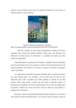 petróleo que será refinado, assim como dos produtos desejados. Por essas razões, as
refinarias podem ser muito diferentes.
Figura19: Refinaria de petróleo na Alemanha.
(http://revistaepoca.globo.com/Revista/Epoca/0,,EMI11955-15259,00.html).
Além de o petróleo ser uma mistura extremamente complexa de diversos
compostos, não existem dois petróleos idênticos. Sendo assim, suas diferenças vão
influenciar de forma decisiva os rendimentos e a qualidade das frações que serão
obtidas de cada petróleo.
O principal objetivo dos processos de refinação é a obtenção da maior quantidade
possível de derivados de alto valor comercial, ao menor custo operacional possível, com
máxima qualidade, minimizando-se ao máximo a geração dos produtos de pequenos
valores de mercado.
As características do petróleo têm grande influência sobre a escolha das técnicas
que serão adotadas para a sua refinação, e de um modo geral são elas que irão
determinar quais serão os produtos que melhor poderão ser obtidos de um dado
petróleo. Deste modo, pode-se concluir que nem todos os derivados podem ser
produzidos com qualidade e de forma economicamente viável a partir de qualquer tipo
de petróleo. Também não existe uma técnica única de refino que seja aplicável a
qualquer tipo de óleo bruto.
Além disso, é preciso que determinada refinaria atenda à demanda de seu mercado,
tanto qualitativa quanto quantitativamente, e que opere de modo a processar a gama de
 