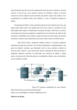 tipos de petróleo que lhe servem de matéria-prima da forma mais econômica e racional
possível. A fim de que esses requisitos possam ser atendidos, surgem os diversos
arranjos das várias unidades de processamento que podem compor uma refinaria. Esse
encadeamento de unidades dentro uma refinaria é o que se denomina Esquema de
Refino.
Os Esquemas de Refino variam significativamente de uma refinaria para outra, não
apenas pelas razões acima, mas também pelo fato de que mesmo os mercados de uma
dada região estão sempre se modificando com passar do tempo. Além disso, os avanços
na tecnologia dos processos propiciam o surgimento de novas técnicas de refino de alta
eficiência e rentabilidade, que ocupam o espaço dos processos mais antigos, de menores
eficiências e maiores custos operacionais, que assim sendo, entram em obsolescência.
Além desses fatores, atualmente também existem as crescentes exigências
ambientais por parte dos governos, sob a forma de legislações e regulamentações, e por
parte dos próprios mercados, que demandam cada vez mais, produtos oriundos de
processos ditos “limpos”, e que, desta forma, forçam a indústria do refino de petróleo a
programar melhorias contínuas. Se observados nos contextos de médios e longos
prazos, os processos de refino não podem ser considerados estáticos, mas sim dinâmicos
na sua constante evolução.
Figura 20: Esquema simplificado de uma refinaria.
(http://labvirtual.eq.uc.pt/siteJoomla/index.php?
option=com_content&task=view&id=224&Itemid=415).
Objetivos do Refino
 
