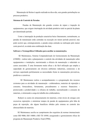 Manutenção de Rotina é aquela realizada no dia-a-dia, sem grandes perturbações no
processo produtivo.
Sistemas de Controle de Paradas
Paradas de Manutenção são grandes eventos de reparo e inspeção de
equipamentos, que exigem interrupção da atividade produtiva total ou parcial da planta
por determinado período.
Como a interrupção da produção caracteriza baixo faturamento, normalmente, as
paradas de manutenção estão centradas na execução em menor período possível, mas
pode ocorrer que, estrategicamente, a parada esteja centrada na realização pelo menor
custo possível, ou ainda uma combinação das duas.
Software e Termográficos Utilizados para auxiliar as manutenções.
SE Maintenance, Sistema Computadorizado de Gerenciamento da Manutenção
(CMMS) - realiza todo o planejamento e controle das atividades de manutenção sobre
equipamentos e instalações, maximizando a eficácia da manutenção e reduzindo os
custos associados. É uma ferramenta muito eficaz e de fácil utilização que amplia a
capacidade de gerenciamento em diversos ambientes industriais, comerciais e de
serviços suportando perfeitamente as necessidades frente às manutenções preventivas,
preditivas e corretivas.
SE Maintenance realiza o acompanhamento e a programação dos recursos
existentes para as atividades de manutenção - colaboradores, materiais de reposição e
consumo, fornecedores, ferramentas, procedimentos e recursos financeiros -
promovendo a produtividade e a eficácia do trabalho, racionalizando o consumo de
materiais, e otimizando a carga de trabalho dos colaboradores.
Reduzir os custos de armazenamento de materiais, evitar níveis de estoque com
excessivas reposições e minimizar tempos de parada de equipamentos pela falta de
peças de reposição, são alguns benefícios obtidos pelo sistema no controle dos
almoxarifados de materiais.
SE Maintenance auxilia no cumprimento dos requisitos de normas internacionais
como ISO 9000, ISO 14000 e ISO TS 16949, assegurando o gerenciamento eficaz do
programa de Manutenção Produtiva Total (TPM).
 