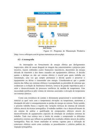 Figura 21: Programa de Manutenção Produtiva
(http://www.softexpert.com.br/gestao-manutencao-ativos.php)
4.2 - A termografia
As interrupções no fornecimento de energia elétrica por desligamentos
imprevistos, além de causar desgaste na imagem das concessionárias e prejuízos para
terceiros, trazem embutidos custos financeiros inaceitáveis, decorrentes da energia
deixada de transmitir e dos danos causados em equipamentos elétricos. A decisão
quanto a desligar ou não um sistema elétrico é crucial para quem trabalha em
manutenção, uma vez que sempre permanece a dúvida quanto à preservar o
equipamento ou deixar o consumidor sem energia. Considerando-se que a grande
maioria das falhas nos sistemas elétricos é acompanhada ou precedida de sintomas que
evidenciam a evolução de fenômenos térmicos, torna-se de grande importância para o
setor o desenvolvimento de processos confiáveis de medida de temperatura. Esta
necessidade justifica-se pelo volume de sintomas associados à elevação de temperatura
em sistemas elétricos.
Como esta resistência de contato é diretamente proporcional à resistividade do
material (a qual varia com a temperatura) elevações na temperatura, aumentam a
dissipação de calor e consequentemente as perdas de energia no sistema. Neste sentido,
o presente trabalho busca o registro das variações térmicas de sistemas de conexão
elétrica através da técnica termográfica. O trabalho também visa o desenvolvimento de
um sistema de análise e qualificação de componentes elétricos através do
desenvolvimento de equipamentos especiais de simulação de condições extremas de
trabalho. Todo esse esforço tem o intuito de estudar e compreender os diferentes
parâmetros externos que influem na qualidade dos resultados obtidos através da análise
termográfica. Para tal, foram analisadas as normas vigentes para a utilização de
conectores elétricos assim como avaliados os procedimentos e critérios padrões de
inspeção termográfica.
 