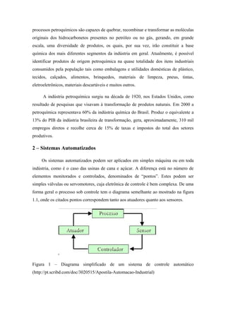 processos petroquímicos são capazes de quebrar, recombinar e transformar as moléculas
originais dos hidrocarbonetos presentes no petróleo ou no gás, gerando, em grande
escala, uma diversidade de produtos, os quais, por sua vez, irão constituir a base
química dos mais diferentes segmentos da indústria em geral. Atualmente, é possível
identificar produtos de origem petroquímica na quase totalidade dos itens industriais
consumidos pela população tais como embalagens e utilidades domésticas de plástico,
tecidos, calçados, alimentos, brinquedos, materiais de limpeza, pneus, tintas,
eletroeletrônicos, materiais descartáveis e muitos outros.
A indústria petroquímica surgiu na década de 1920, nos Estados Unidos, como
resultado de pesquisas que visavam à transformação de produtos naturais. Em 2000 a
petroquímica representava 60% da indústria química do Brasil. Produz o equivalente a
13% do PIB da indústria brasileira de transformação, gera, aproximadamente, 310 mil
empregos diretos e recolhe cerca de 15% de taxas e impostos do total dos setores
produtivos.
2 – Sistemas Automatizados
Os sistemas automatizados podem ser aplicados em simples máquina ou em toda
indústria, como é o caso das usinas de cana e açúcar. A diferença está no número de
elementos monitorados e controlados, denominados de “pontos”. Estes podem ser
simples válvulas ou servomotores, cuja eletrônica de controle é bem complexa. De uma
forma geral o processo sob controle tem o diagrama semelhante ao mostrado na figura
1.1, onde os citados pontos correspondem tanto aos atuadores quanto aos sensores.
Figura 1 – Diagrama simplificado de um sistema de controle automático
(http://pt.scribd.com/doc/3020515/Apostila-Automacao-Industrial)
 