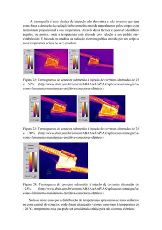 A termografia é uma técnica de inspeção não destrutiva e não invasiva que tem
como base a detecção da radiação infravermelha emitida naturalmente pelos corpos com
intensidade proporcional a sua temperatura. Através desta técnica é possível identificar
regiões, ou pontos, onde a temperatura está alterada com relação a um padrão pré-
estabelecido. É baseada na medida da radiação eletromagnética emitida por um corpo a
uma temperatura acima do zero absoluto.
Figura 22: Termogramas do conector submetido à injeção de correntes alternadas de 25
e 50%. (http://www.ebah.com.br/content/ABAAAAmiYAK/aplicacoes-termografia-
como-ferramenta-manutencao-preditiva-conectores-eletricos).
Figura 23: Termogramas do conector submetido à injeção de correntes alternadas de 75
e 100%. (http://www.ebah.com.br/content/ABAAAAmiYAK/aplicacoes-termografia-
como-ferramenta-manutencao-preditiva-conectores-eletricos)
Figura 24: Termograma do conector submetido à injeção de correntes alternadas de
125%. (http://www.ebah.com.br/content/ABAAAAmiYAK/aplicacoes-termografia-
como-ferramenta-manutencao-preditiva-conectores-eletricos)
Nota-se neste caso que a distribuição de temperaturas apresentou-se mais uniforme
na zona central do conector, onde foram alcançados valores superiores á temperatura de
120 °C, temperatura essa que pode ser considerada crítica para tais sistemas elétricos.
 
