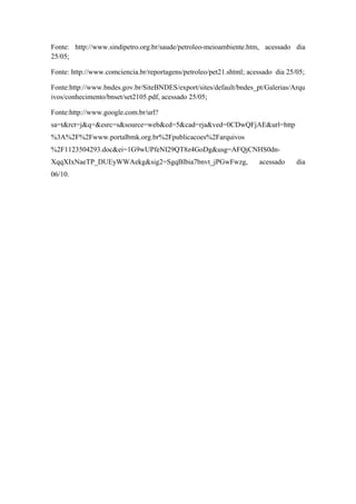 Fonte: http://www.sindipetro.org.br/saude/petroleo-meioambiente.htm, acessado dia
25/05;
Fonte: http://www.comciencia.br/reportagens/petroleo/pet21.shtml; acessado dia 25/05;
Fonte:http://www.bndes.gov.br/SiteBNDES/export/sites/default/bndes_pt/Galerias/Arqu
ivos/conhecimento/bnset/set2105.pdf, acessado 25/05;
Fonte:http://www.google.com.br/url?
sa=t&rct=j&q=&esrc=s&source=web&cd=5&cad=rja&ved=0CDwQFjAE&url=http
%3A%2F%2Fwww.portalbmk.org.br%2Fpublicacoes%2Farquivos
%2F1123504293.doc&ei=1G9wUPfeNI29QT8z4GoDg&usg=AFQjCNHS0dn-
XqqXIxNaeTP_DUEyWWAekg&sig2=SgqBlbia7bnvt_jPGwFwzg, acessado dia
06/10.
 