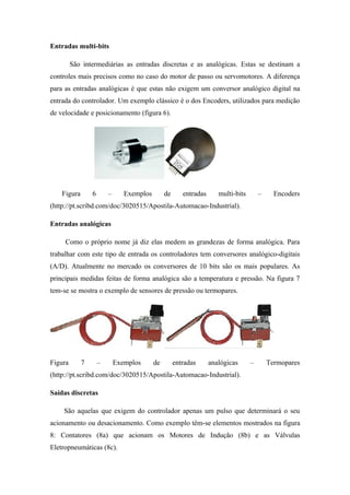 Entradas multi-bits
São intermediárias as entradas discretas e as analógicas. Estas se destinam a
controles mais precisos como no caso do motor de passo ou servomotores. A diferença
para as entradas analógicas é que estas não exigem um conversor analógico digital na
entrada do controlador. Um exemplo clássico é o dos Encoders, utilizados para medição
de velocidade e posicionamento (figura 6).
Figura 6 – Exemplos de entradas multi-bits – Encoders
(http://pt.scribd.com/doc/3020515/Apostila-Automacao-Industrial).
Entradas analógicas
Como o próprio nome já diz elas medem as grandezas de forma analógica. Para
trabalhar com este tipo de entrada os controladores tem conversores analógico-digitais
(A/D). Atualmente no mercado os conversores de 10 bits são os mais populares. As
principais medidas feitas de forma analógica são a temperatura e pressão. Na figura 7
tem-se se mostra o exemplo de sensores de pressão ou termopares.
Figura 7 – Exemplos de entradas analógicas – Termopares
(http://pt.scribd.com/doc/3020515/Apostila-Automacao-Industrial).
Saídas discretas
São aquelas que exigem do controlador apenas um pulso que determinará o seu
acionamento ou desacionamento. Como exemplo têm-se elementos mostrados na figura
8: Contatores (8a) que acionam os Motores de Indução (8b) e as Válvulas
Eletropneumáticas (8c).
 