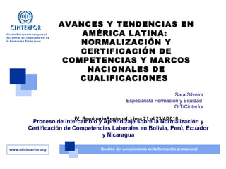 AVANCES Y TENDENCIAS EN AMÉRICA LATINA:  NORMALIZACIÓN Y CERTIFICACIÓN DE COMPETENCIAS Y MARCOS NACIONALES DE CUALIFICACIONES   Sara Silveira Especialista Formación y Equidad  OIT/Cinterfor IV  SeminarioRegional. Lima 21 al 23/4/2010 Proceso de Intercambio y Aprendizaje sobre la Normalización y Certificación de Competencias Laborales en Bolivia, Perú, Ecuador y Nicaragua 