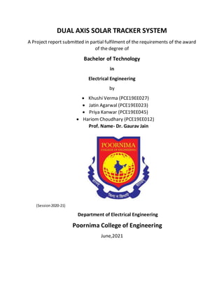 DUAL AXIS SOLAR TRACKER SYSTEM
A Project report submitted in partial fulfilment of the requirements of the award
of the degree of
Bachelor of Technology
in
Electrical Engineering
by
 Khushi Verma (PCE19EE027)
 Jatin Agarwal (PCE19EE023)
 Priya Kanwar (PCE19EE045)
 Hariom Choudhary (PCE19EE012)
Prof. Name- Dr. Gaurav Jain
(Session2020-21)
Department of Electrical Engineering
Poornima College of Engineering
June,2021
 
