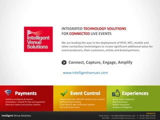 Intelligent Venue Solutions
We are leading the way in the deployment of RFID, NFC, mobile and
other contactless technologies to create significant additional value for
event producers, their customers, artists and brand partners.
Contact Us
Steve Jenner – steve@intelligentvenues.com - T: +44 (0) 7968 214560
Paul Pike – paul@intelligentvenues.com - T: +44 (0) 7950 453704
Connect, Capture, Engage, Amplify
INTEGRATED TECHNOLOGY SOLUTIONS
FOR CONNECTED LIVE EVENTS
www.intelligentvenues.com
Event Control
Dynamic Barcode; RFID;NFC Mode access systems
Staff and Asset tracking
Child Safety & Age Verification systems
Fast-track Entry Lanes
Payments
Cashless wristbands & devices
Contactless + Chip & Pin fast card payments
Electronic tokens and voucher systems
Experiences
Social media integration
Brand Activation
Mobile integration
Audience intelligence
 