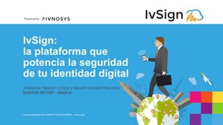 IvSign:
la plataforma que
potencia la seguridad
de tu identidad digital
JORNADA "SMART CITIES Y SMART ADMINISTRACIÓN:
NUEVOS RETOS" - #SI2018
Una presentación de IVNOSYS SOLUCIONES – 24 de abril
 