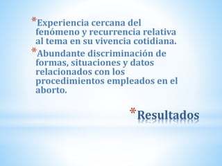*Resultados
*Experiencia cercana del
fenómeno y recurrencia relativa
al tema en su vivencia cotidiana.
*Abundante discriminación de
formas, situaciones y datos
relacionados con los
procedimientos empleados en el
aborto.
 