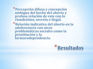 *Resultados
*Percepción difusa y concepción
ambigua del hecho del aborto y
profusa relación de este con lo
clandestino, secreto e ilegal.
*Relación indicativa del aborto en la
adolescencia con otras
problemáticas sociales como la
prostitución y la
farmacodependencia.
 