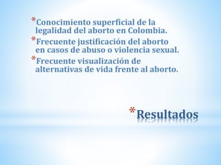 *Resultados
*Conocimiento superficial de la
legalidad del aborto en Colombia.
*Frecuente justificación del aborto
en casos de abuso o violencia sexual.
*Frecuente visualización de
alternativas de vida frente al aborto.
 
