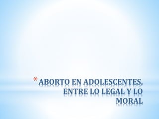 *ABORTO EN ADOLESCENTES,
ENTRE LO LEGAL Y LO
MORAL
 
