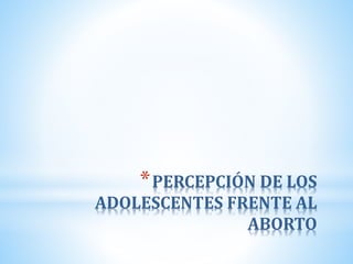 *PERCEPCIÓN DE LOS
ADOLESCENTES FRENTE AL
ABORTO
 