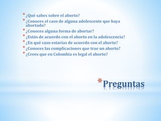 *Preguntas
*¿Qué sabes sobre el aborto?
*¿Conoces el caso de alguna adolescente que haya
abortado?
*¿Conoces alguna forma de abortar?
*¿Estás de acuerdo con el aborto en la adolescencia?
*¿En qué caso estarías de acuerdo con el aborto?
*¿Conoces las complicaciones que trae un aborto?
*¿Crees que en Colombia es legal el aborto?
 