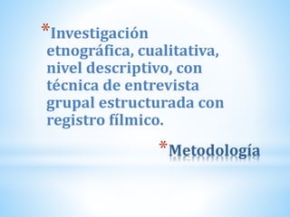 *Metodología
*Investigación
etnográfica, cualitativa,
nivel descriptivo, con
técnica de entrevista
grupal estructurada con
registro fílmico.
 