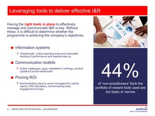 Having the right tools in place to effectively
manage and communicate I&R is key. Without
these, it is difficult to determine whether the
programme is achieving the company’s objectives.
6 –
44%of ‘non-practitioners’ think the
portfolio of reward tools used are
too basic or narrow
Leveraging tools to deliver effective I&R
■ Information systems
‘Dashboards’, online reporting tools and automated
tracking of performance and rewards take up
■ Communication toolkits
Online catalogues, apps, newsletters, briefings, product
updates & social media tools
■ Proving ROI
Demonstrating value to senior management; activity
reports, ROI calculators, benchmarking tools,
engagement surveys
Reward within the HR Community - Jamie Mackenzie
 