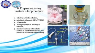 6. Prepare necessary
materials for procedure
1. ( IV tray with IV solution,
2. administration set, OR iv TUBING
3. IV cannula,
4. forceps soaked in antiseptic
solution,
5. alcohol swabs or cotton balls
soaked in alcohol with cover (this
should be exclusively used for IV),
 