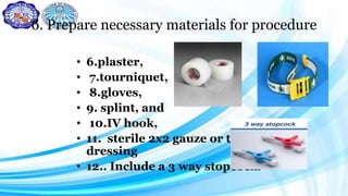 6. Prepare necessary materials for procedure
• 6.plaster,
• 7.tourniquet,
• 8.gloves,
• 9. splint, and
• 10.IV hook,
• 11. sterile 2x2 gauze or transparent
dressing
• 12.. Include a 3 way stopcock.
 