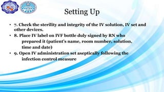 Setting Up
• 7. Check the sterility and integrity of the IV solution, IV set and
other devices.
• 8. Place IV label on IVF bottle duly signed by RN who
prepared it (patient’s name, room number, solution,
time and date)
• 9. Open IV administration set aseptically following the
infection control measure
 