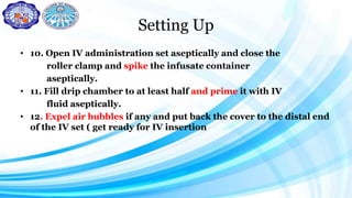 Setting Up
• 10. Open IV administration set aseptically and close the
roller clamp and spike the infusate container
aseptically.
• 11. Fill drip chamber to at least half and prime it with IV
fluid aseptically.
• 12. Expel air bubbles if any and put back the cover to the distal end
of the IV set ( get ready for IV insertion
 