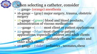 when selecting a catheter, consider
• 14 gauge- (orange) anesthesia
• 16-gauge – (gray) major surgery, trauma, obstetric
surgery
• 18-gauge –(green) blood and blood products,
administration of viscous medications
• 20-gauge –(pink) most client or patient applications
• 22-gauge –(blue) most client or patient
applications, especially children and adult clients
• 24-gauge –(yellow) pediatric clients, neonates and
older adult clients
• 26 gauge – (violet) pediatrics , neonates,obese
8/11/2020 Prepared by D.I. Halbi 15
 
